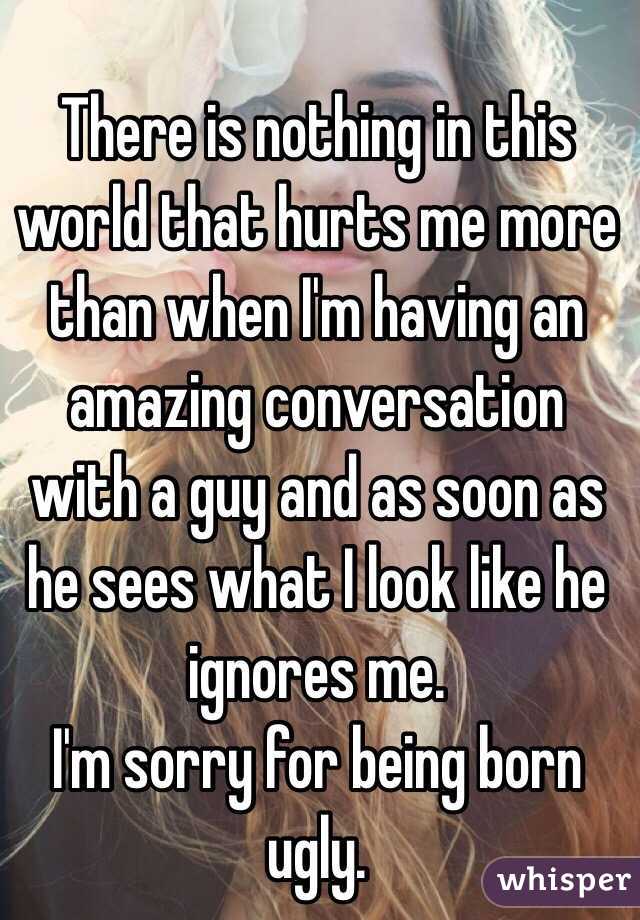 There is nothing in this world that hurts me more than when I'm having an amazing conversation with a guy and as soon as he sees what I look like he ignores me. 
I'm sorry for being born ugly.