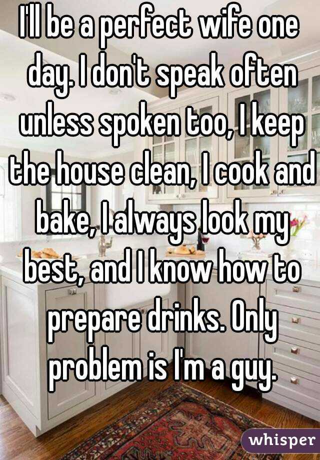 I'll be a perfect wife one day. I don't speak often unless spoken too, I keep the house clean, I cook and bake, I always look my best, and I know how to prepare drinks. Only problem is I'm a guy.