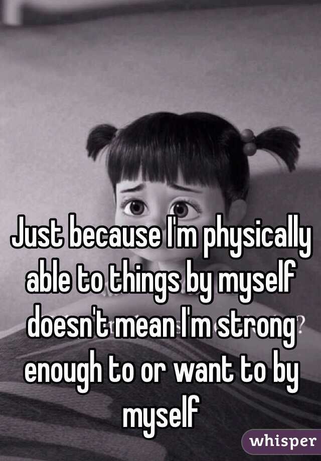 Just because I'm physically able to things by myself doesn't mean I'm strong enough to or want to by myself 