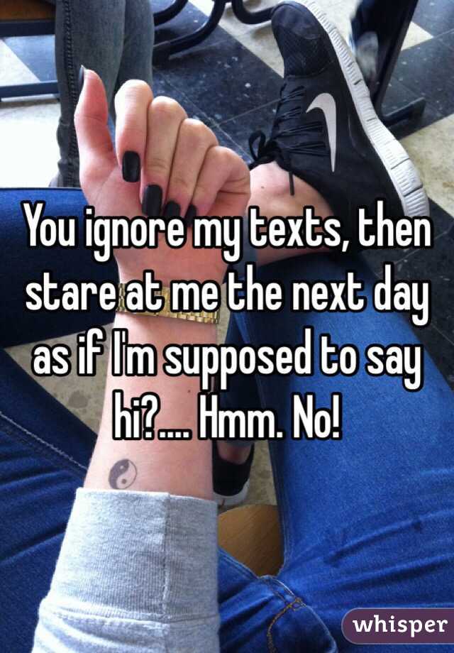 You ignore my texts, then stare at me the next day as if I'm supposed to say hi?.... Hmm. No!