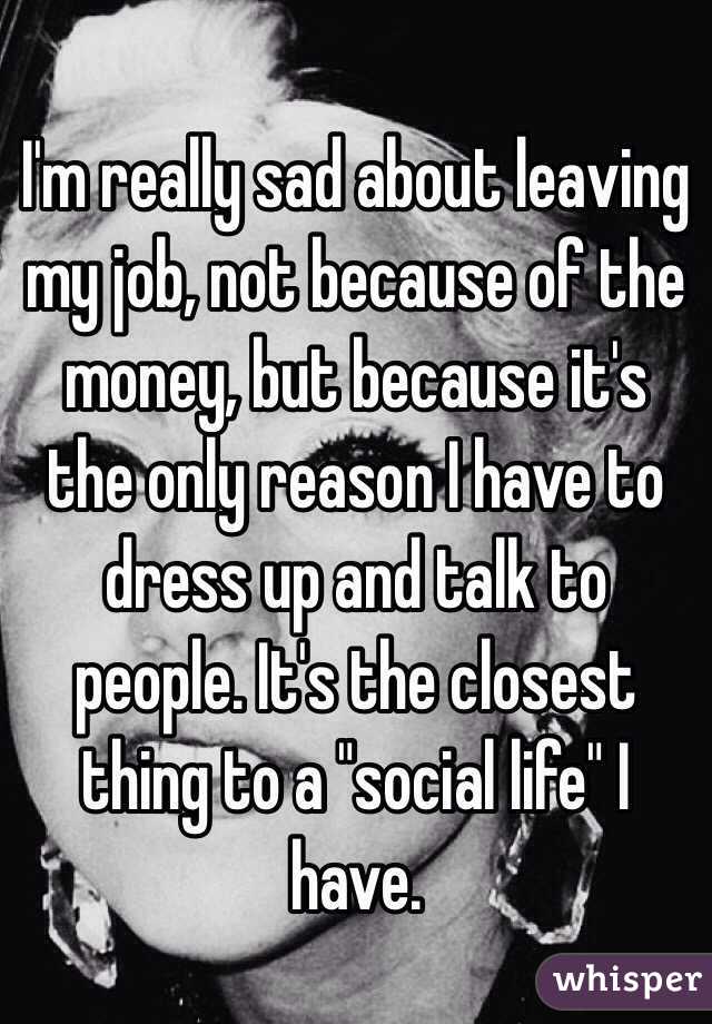 I'm really sad about leaving my job, not because of the money, but because it's the only reason I have to dress up and talk to people. It's the closest thing to a "social life" I have.