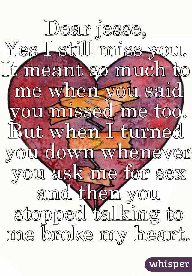 Dear jesse,
Yes I still miss you.
It meant so much to me when you said you missed me too.
But when I turned you down whenever you ask me for sex and then you stopped talking to me broke my heart.