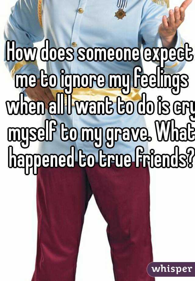 How does someone expect me to ignore my feelings when all I want to do is cry myself to my grave. What happened to true friends?