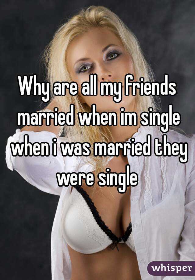 Why are all my friends married when im single when i was married they were single 