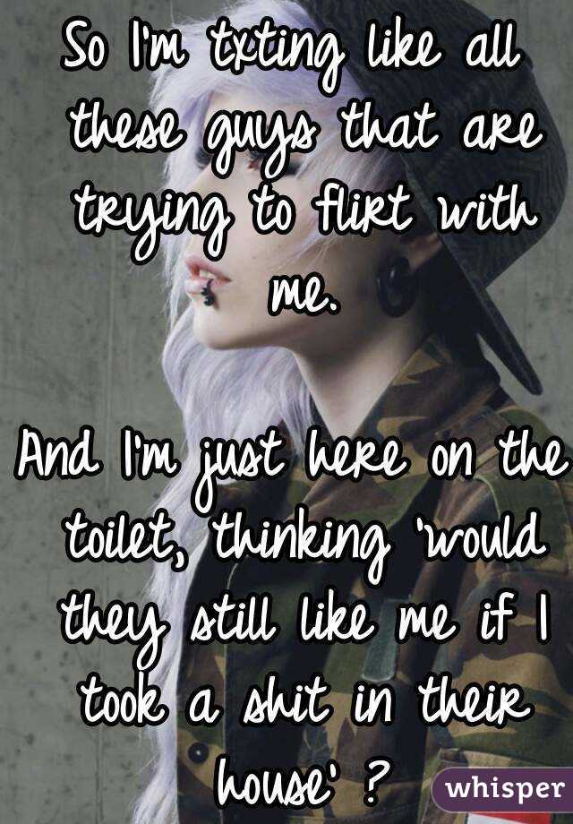 So I'm txting like all these guys that are trying to flirt with me.

And I'm just here on the toilet, thinking 'would they still like me if I took a shit in their house' ?
