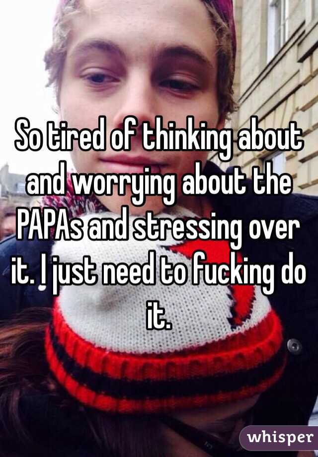 So tired of thinking about and worrying about the PAPAs and stressing over it. I just need to fucking do it. 