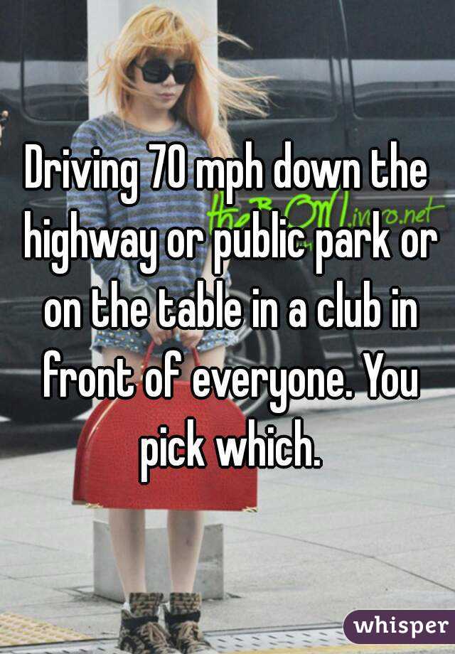 Driving 70 mph down the highway or public park or on the table in a club in front of everyone. You pick which.