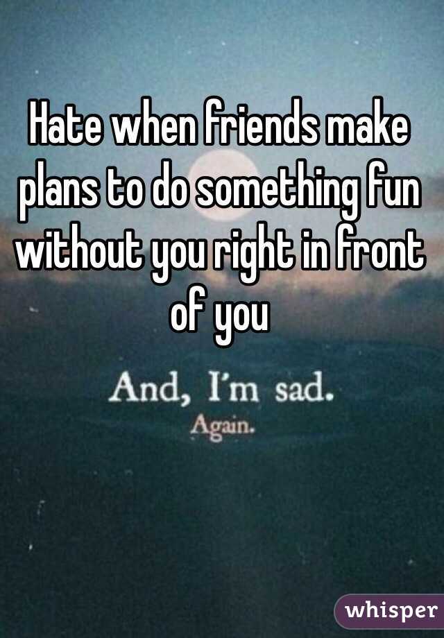 Hate when friends make plans to do something fun without you right in front of you 