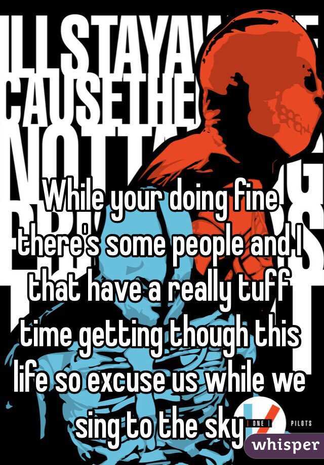 While your doing fine there's some people and I that have a really tuff time getting though this life so excuse us while we sing to the sky 