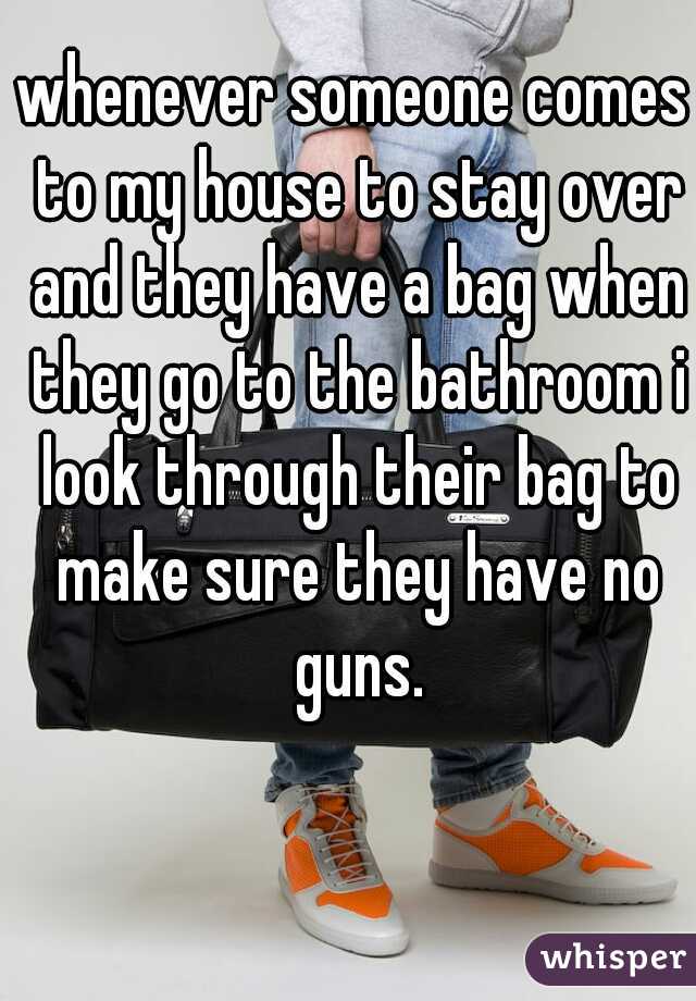 whenever someone comes to my house to stay over and they have a bag when they go to the bathroom i look through their bag to make sure they have no guns.