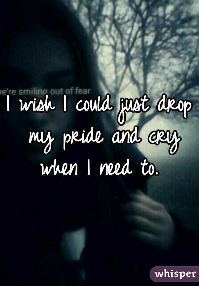 I wish I could just drop my pride and cry when I need to. 