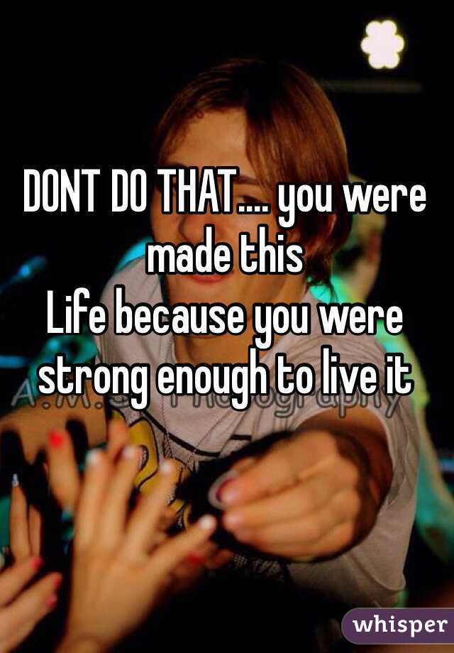 DONT DO THAT.... you were made this
Life because you were strong enough to live it 