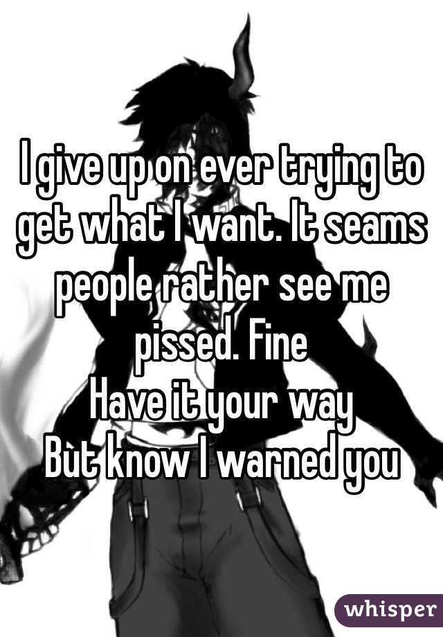 I give up on ever trying to get what I want. It seams people rather see me pissed. Fine
Have it your way
But know I warned you