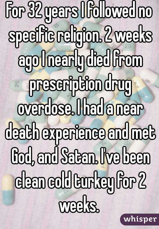 For 32 years I followed no specific religion. 2 weeks ago I nearly died from prescription drug overdose. I had a near death experience and met God, and Satan. I've been clean cold turkey for 2 weeks. 