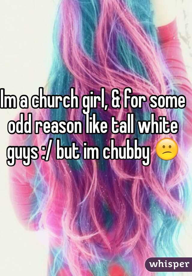 Im a church girl, & for some odd reason like tall white guys :/ but im chubby 😕