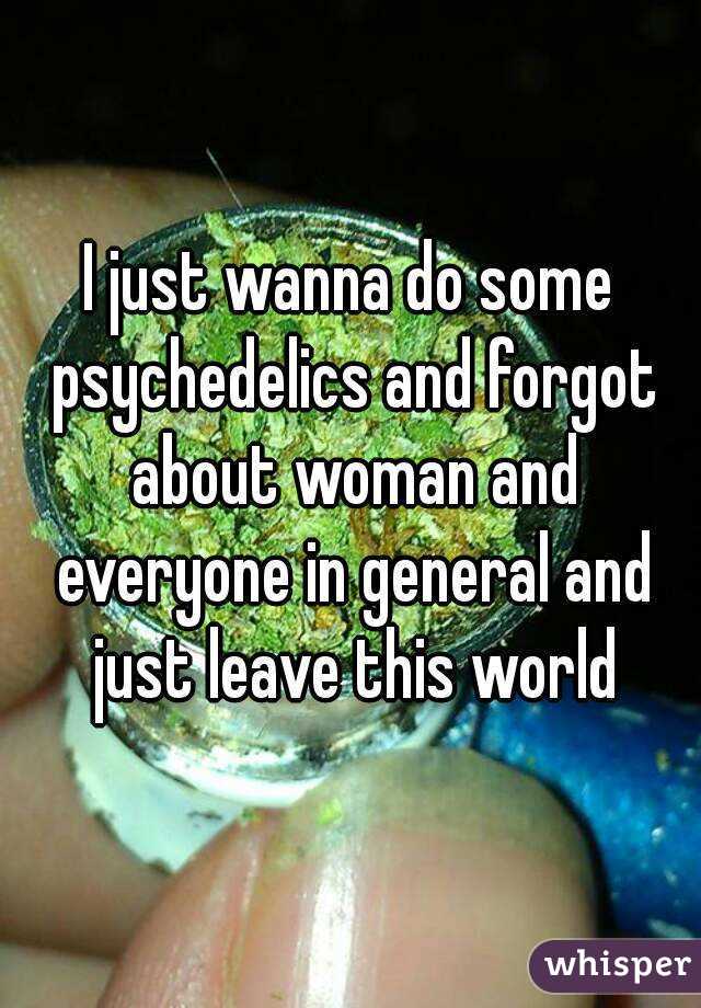 I just wanna do some psychedelics and forgot about woman and everyone in general and just leave this world