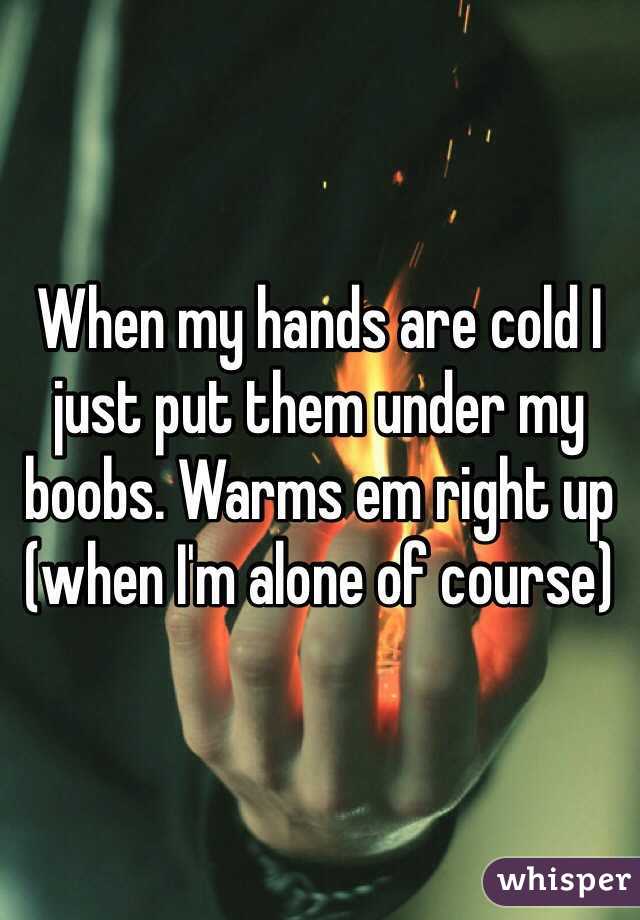 When my hands are cold I just put them under my boobs. Warms em right up (when I'm alone of course)