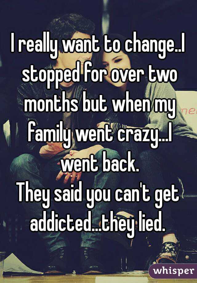 I really want to change..I stopped for over two months but when my family went crazy...I went back.
They said you can't get addicted...they lied. 