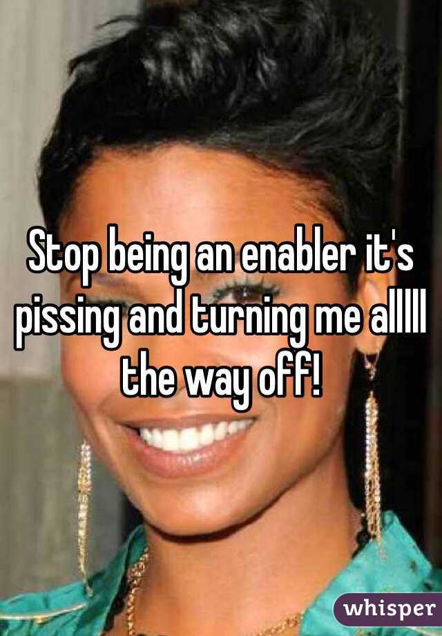 Stop being an enabler it's pissing and turning me alllll the way off! 