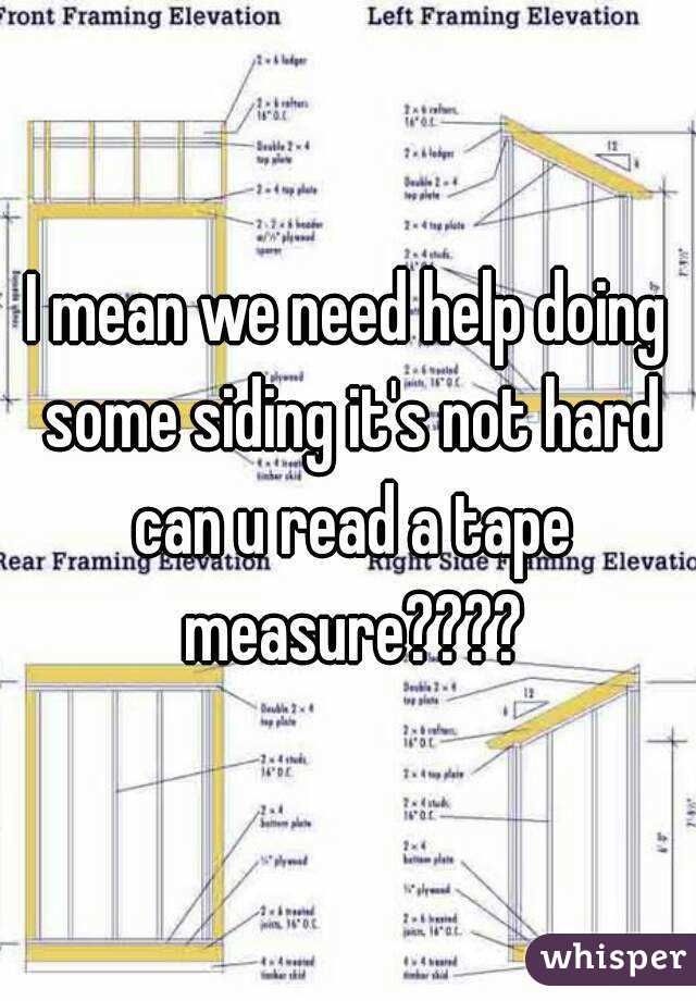 I mean we need help doing some siding it's not hard can u read a tape measure????