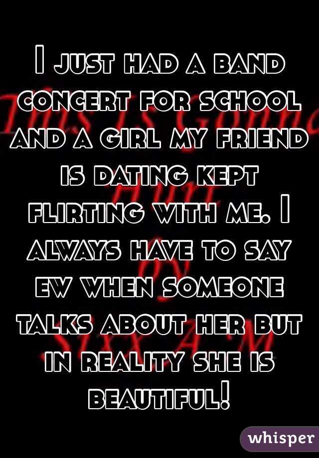 I just had a band concert for school and a girl my friend is dating kept flirting with me. I always have to say ew when someone talks about her but in reality she is beautiful!