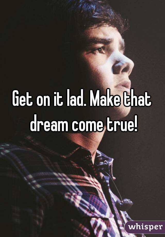 Get on it lad. Make that dream come true!