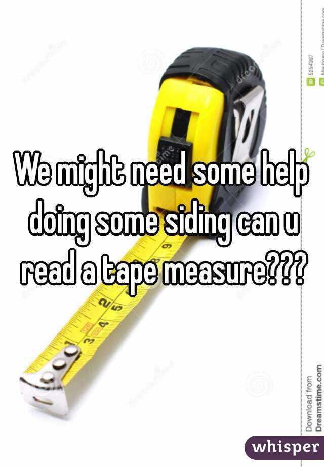 We might need some help doing some siding can u read a tape measure???