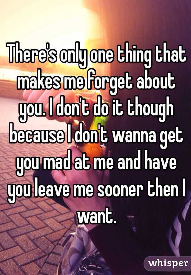 There's only one thing that makes me forget about you. I don't do it though because I don't wanna get you mad at me and have you leave me sooner then I want.