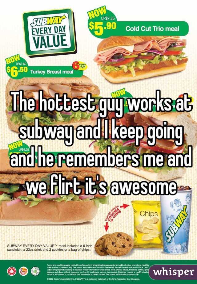 The hottest guy works at subway and I keep going and he remembers me and we flirt it's awesome 