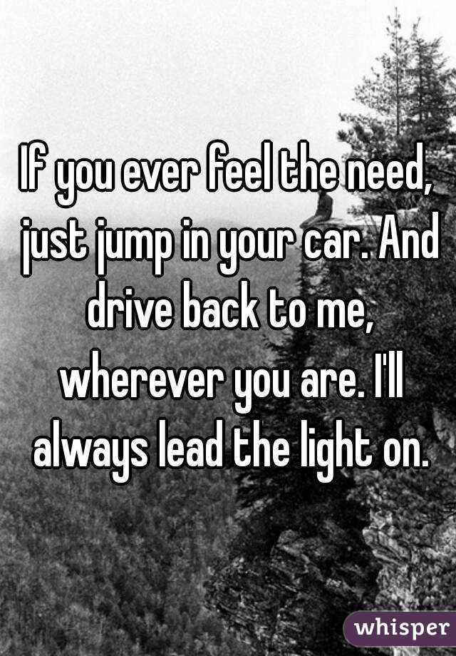 If you ever feel the need, just jump in your car. And drive back to me, wherever you are. I'll always lead the light on.