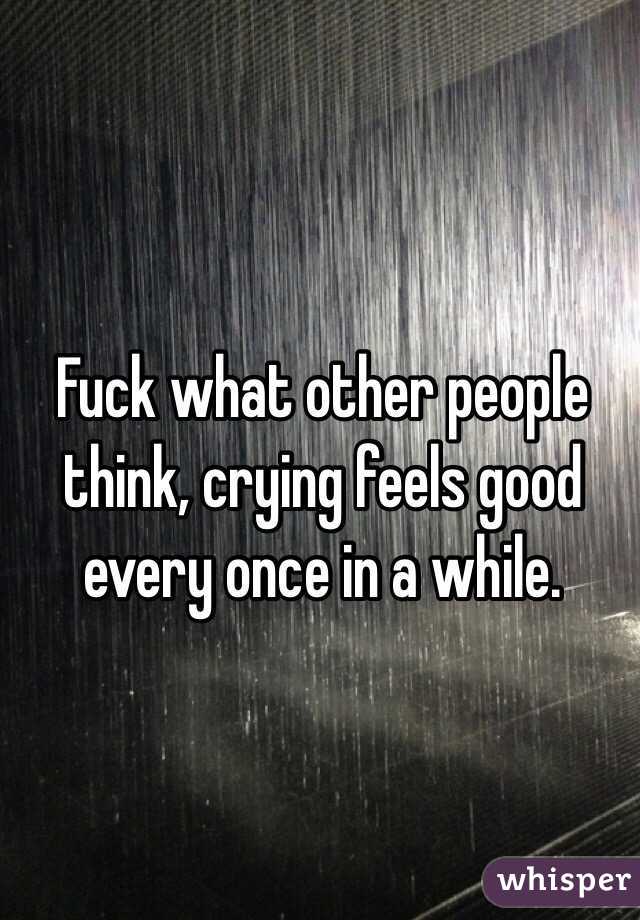 Fuck what other people think, crying feels good every once in a while.