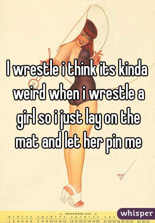 I wrestle i think its kinda weird when i wrestle a girl so i just lay on the mat and let her pin me