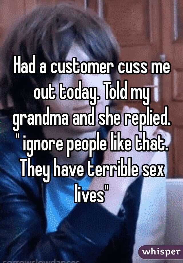 Had a customer cuss me out today. Told my grandma and she replied. 
 " ignore people like that. They have terrible sex lives"