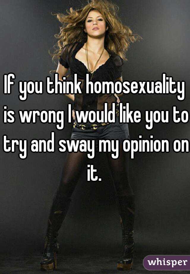 If you think homosexuality is wrong I would like you to try and sway my opinion on it. 