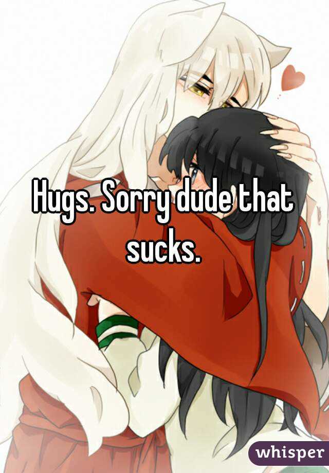 Hugs. Sorry dude that sucks. 