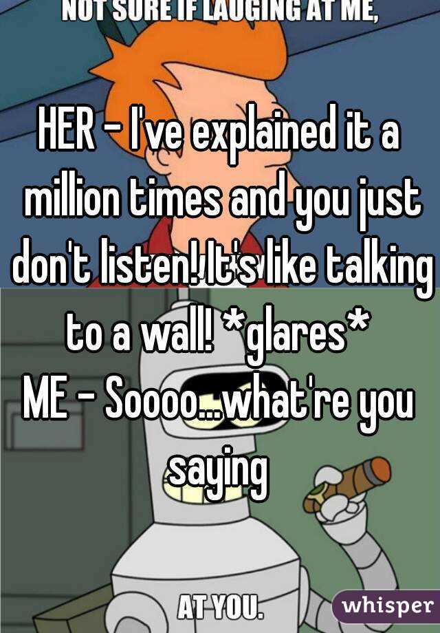 HER - I've explained it a million times and you just don't listen! It's like talking to a wall! *glares* 
ME - Soooo...what're you saying 