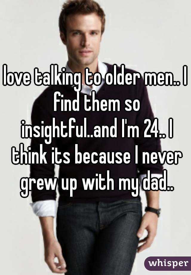 love talking to older men.. I find them so insightful..and I'm 24.. I think its because I never grew up with my dad..