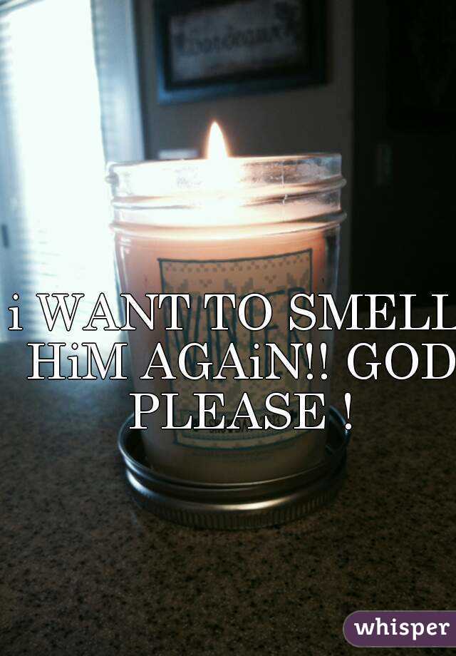 i WANT TO SMELL HiM AGAiN!! GOD PLEASE !