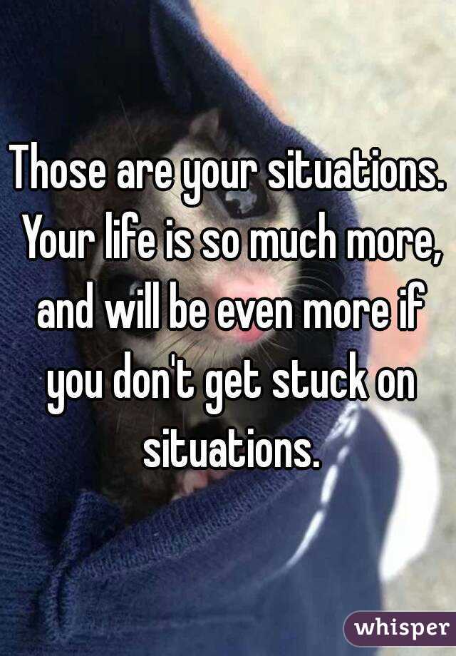 Those are your situations. Your life is so much more, and will be even more if you don't get stuck on situations.