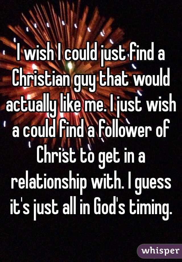 I wish I could just find a Christian guy that would actually like me. I just wish a could find a follower of Christ to get in a relationship with. I guess it's just all in God's timing.  