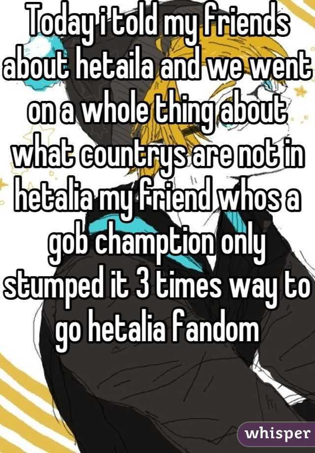 Today i told my friends about hetaila and we went on a whole thing about what countrys are not in hetalia my friend whos a gob chamption only stumped it 3 times way to go hetalia fandom