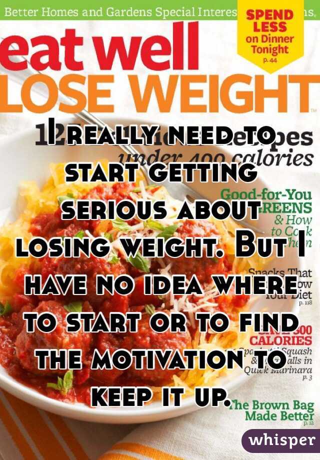 I really need to start getting serious about losing weight. But I have no idea where to start or to find the motivation to keep it up. 