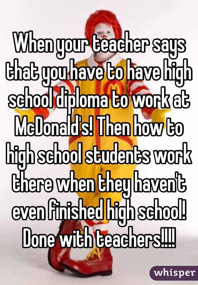 When your teacher says that you have to have high school diploma to work at McDonald's! Then how to high school students work there when they haven't  even finished high school! 
Done with teachers!!!!