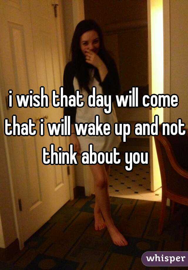 i wish that day will come that i will wake up and not think about you