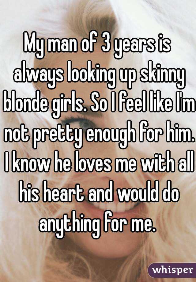 My man of 3 years is always looking up skinny blonde girls. So I feel like I'm not pretty enough for him. I know he loves me with all his heart and would do anything for me. 