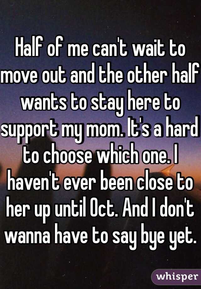 Half of me can't wait to move out and the other half wants to stay here to support my mom. It's a hard to choose which one. I haven't ever been close to her up until Oct. And I don't wanna have to say bye yet. 