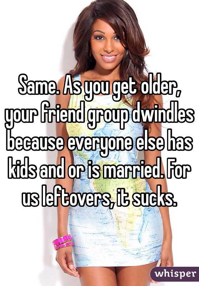 Same. As you get older, your friend group dwindles because everyone else has kids and or is married. For us leftovers, it sucks.