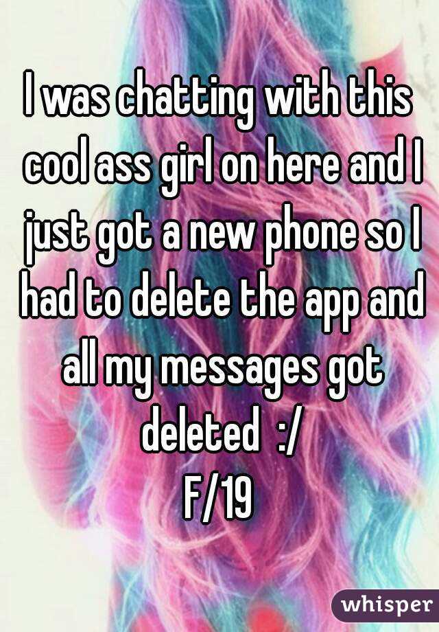 I was chatting with this cool ass girl on here and I just got a new phone so I had to delete the app and all my messages got deleted  :/
F/19