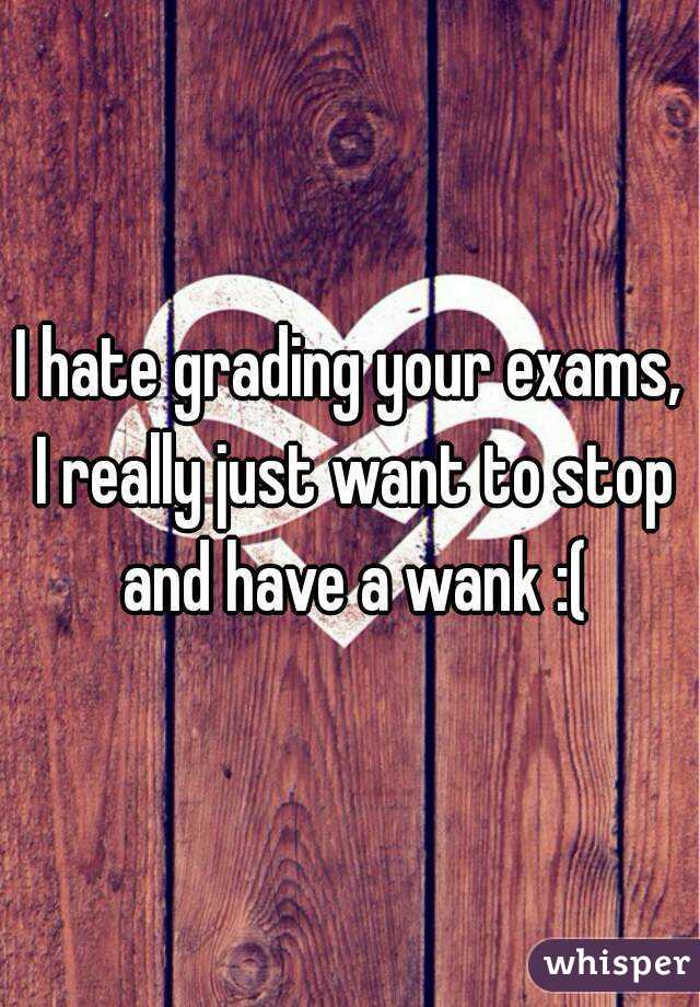 I hate grading your exams, I really just want to stop and have a wank :(