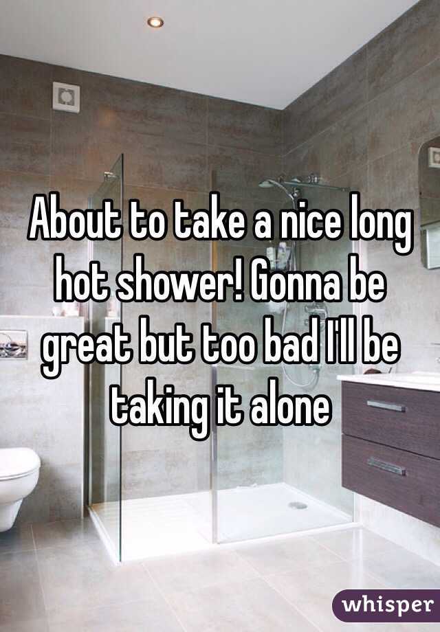 About to take a nice long hot shower! Gonna be great but too bad I'll be taking it alone